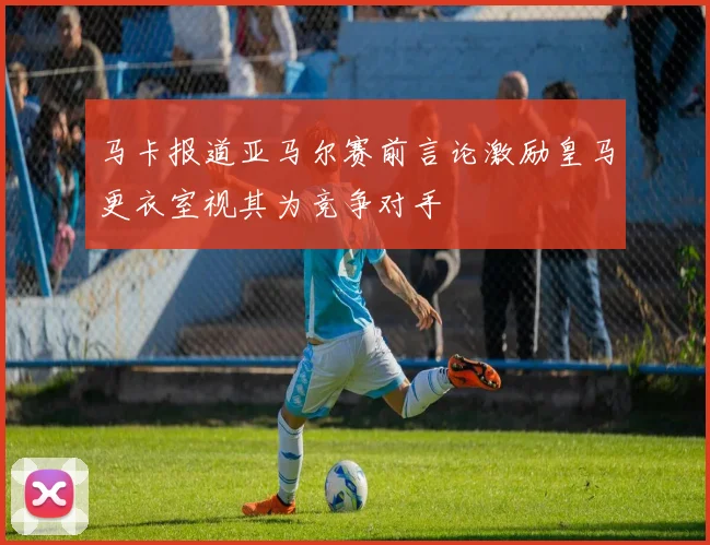 马卡报道亚马尔赛前言论激励皇马更衣室视其为竞争对手