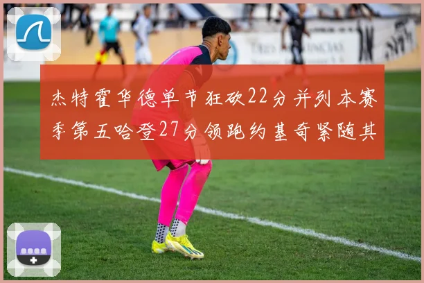 杰特霍华德单节狂砍22分并列本赛季第五哈登27分领跑约基奇紧随其后