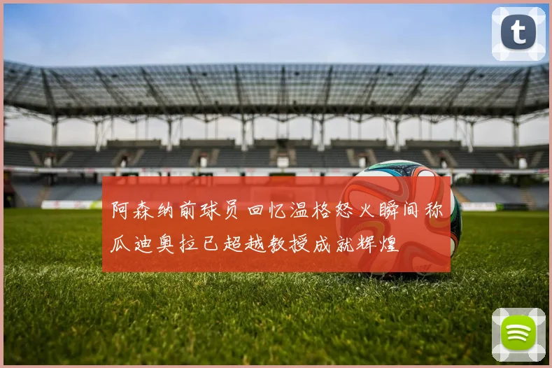 阿森纳前球员回忆温格怒火瞬间称瓜迪奥拉已超越教授成就辉煌
