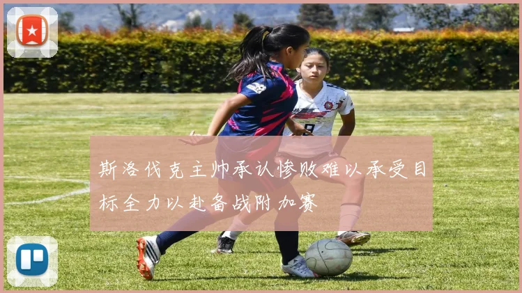 斯洛伐克主帅承认惨败难以承受目标全力以赴备战附加赛