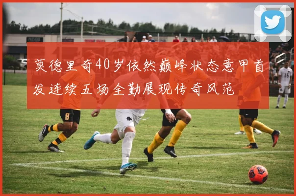 莫德里奇40岁依然巅峰状态意甲首发连续五场全勤展现传奇风范