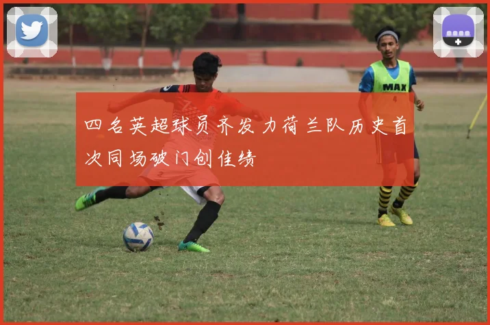 四名英超球员齐发力荷兰队历史首次同场破门创佳绩